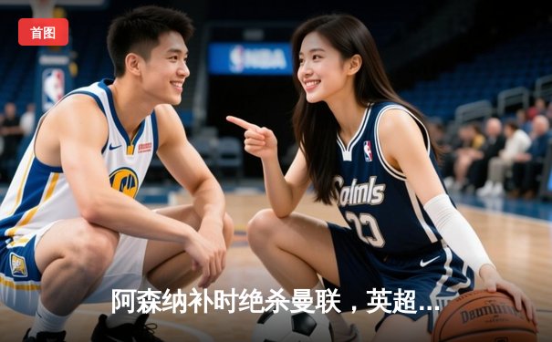 阿森纳补时绝杀曼联，英超争冠悬念延续至末轮